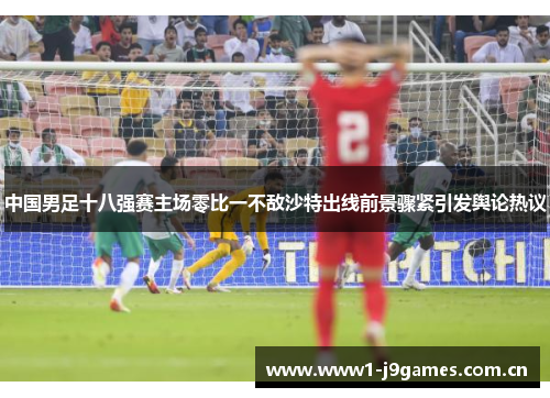 中国男足十八强赛主场零比一不敌沙特出线前景骤紧引发舆论热议 中国男足十八强赛主场零比一不敌沙特出线前景骤紧引发舆论热议